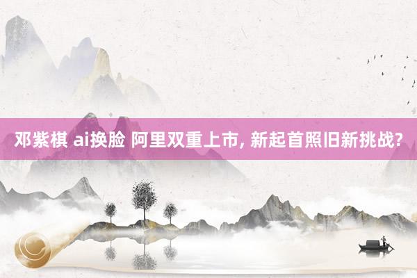 邓紫棋 ai换脸 阿里双重上市， 新起首照旧新挑战?