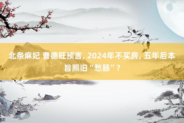北条麻妃 曹德旺预言, 2024年不买房, 五年后本旨照旧“愁肠”?