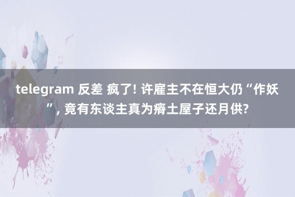telegram 反差 疯了! 许雇主不在恒大仍“作妖”， 竟有东谈主真为瘠土屋子还月供?