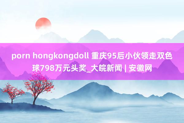 porn hongkongdoll 重庆95后小伙领走双色球798万元头奖_大皖新闻 | 安徽网