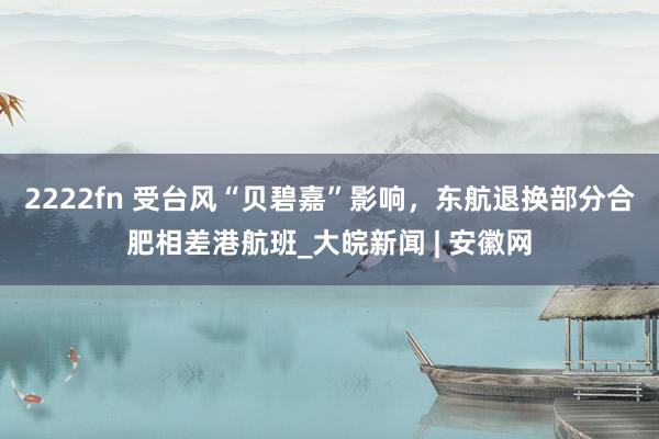 2222fn 受台风“贝碧嘉”影响，东航退换部分合肥相差港航班_大皖新闻 | 安徽网