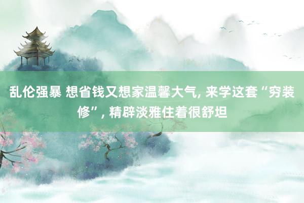 乱伦强暴 想省钱又想家温馨大气, 来学这套“穷装修”, 精辟淡雅住着很舒坦