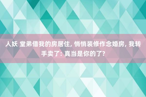 人妖 堂弟借我的房居住， 悄悄装修作念婚房， 我转手卖了: 真当是你的了?