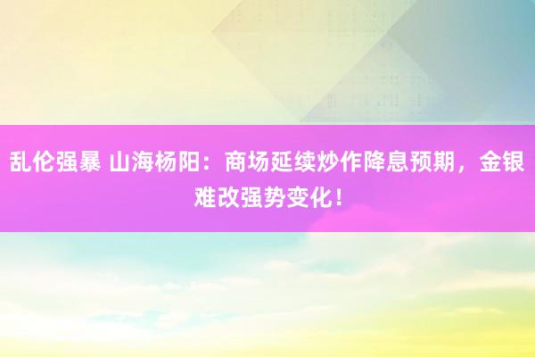 乱伦强暴 山海杨阳：商场延续炒作降息预期，金银难改强势变化！