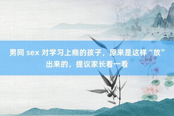男同 sex 对学习上瘾的孩子，原来是这样“放”出来的，提议家长看一看