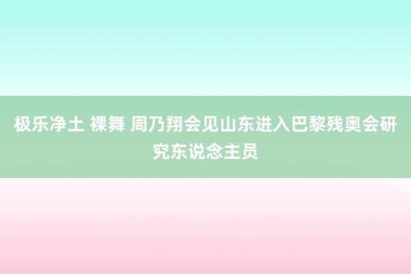 极乐净土 裸舞 周乃翔会见山东进入巴黎残奥会研究东说念主员