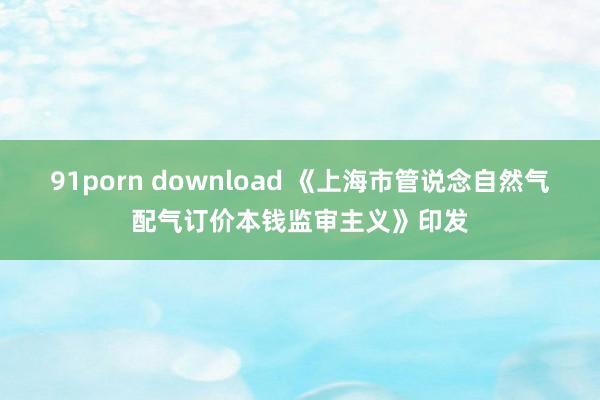 91porn download 《上海市管说念自然气配气订价本钱监审主义》印发