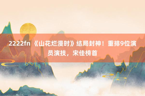 2222fn 《山花烂漫时》结局封神！重排9位演员演技，宋佳榜首
