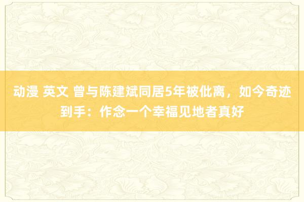 动漫 英文 曾与陈建斌同居5年被仳离，如今奇迹到手：作念一个幸福见地者真好