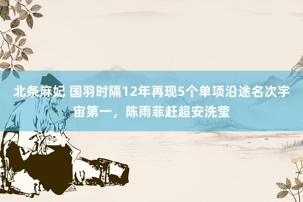 北条麻妃 国羽时隔12年再现5个单项沿途名次宇宙第一，陈雨菲赶超安洗莹