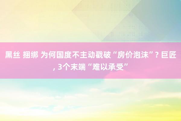 黑丝 捆绑 为何国度不主动戳破“房价泡沫”? 巨匠， 3个末端“难以承受”