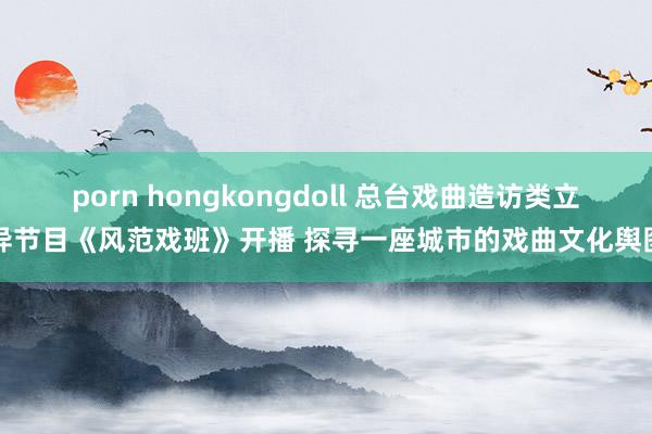 porn hongkongdoll 总台戏曲造访类立异节目《风范戏班》开播 探寻一座城市的戏曲文化舆图
