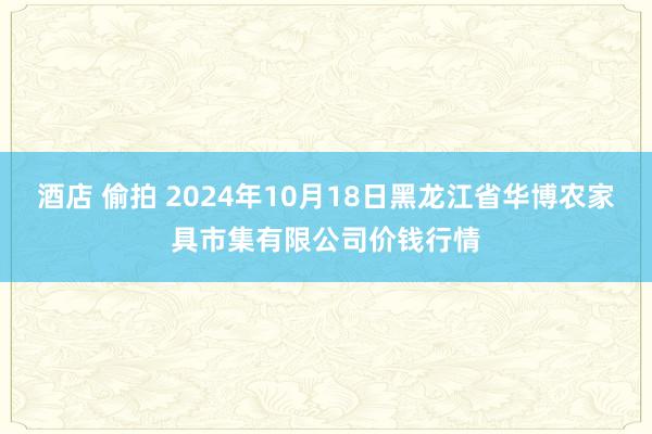 酒店 偷拍 2024年10月18日黑龙江省华博农家具市集有限公司价钱行情