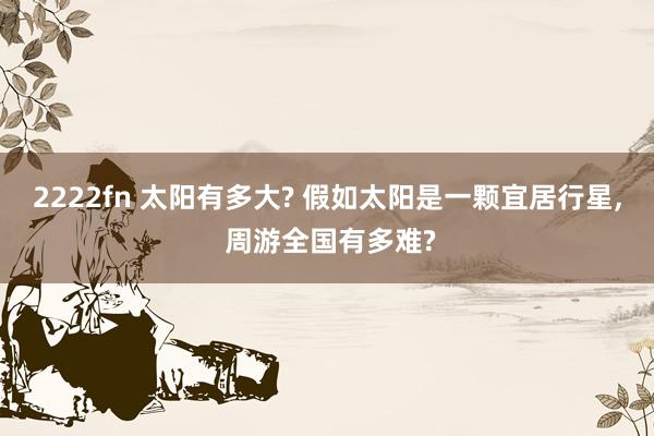 2222fn 太阳有多大? 假如太阳是一颗宜居行星， 周游全国有多难?