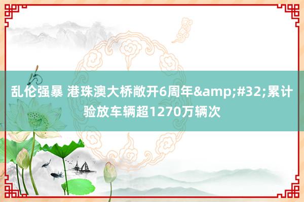乱伦强暴 港珠澳大桥敞开6周年&#32;累计验放车辆超1270万辆次