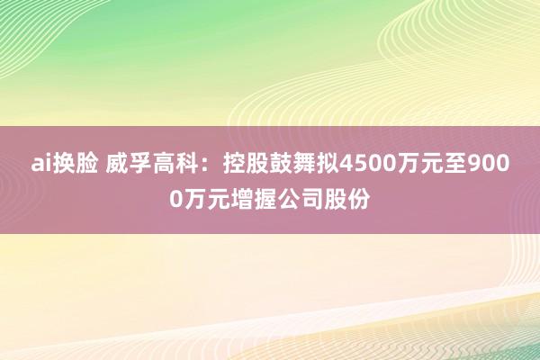 ai换脸 威孚高科：控股鼓舞拟4500万元至9000万元增握公司股份