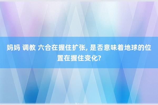 妈妈 调教 六合在握住扩张， 是否意味着地球的位置在握住变化?