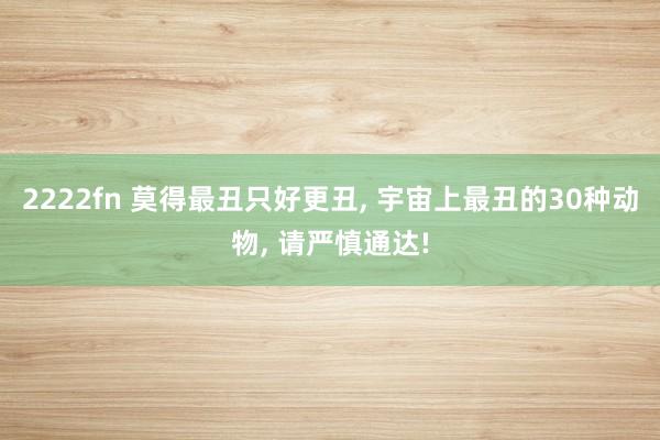 2222fn 莫得最丑只好更丑， 宇宙上最丑的30种动物， 请严慎通达!