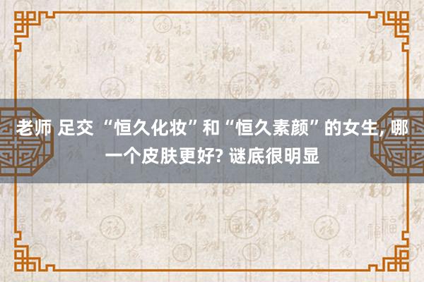 老师 足交 “恒久化妆”和“恒久素颜”的女生， 哪一个皮肤更好? 谜底很明显