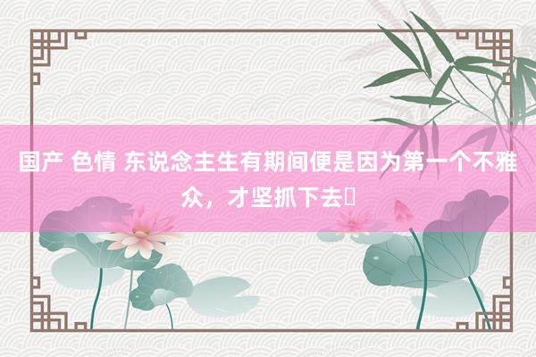 国产 色情 东说念主生有期间便是因为第一个不雅众,才坚抓下去❗