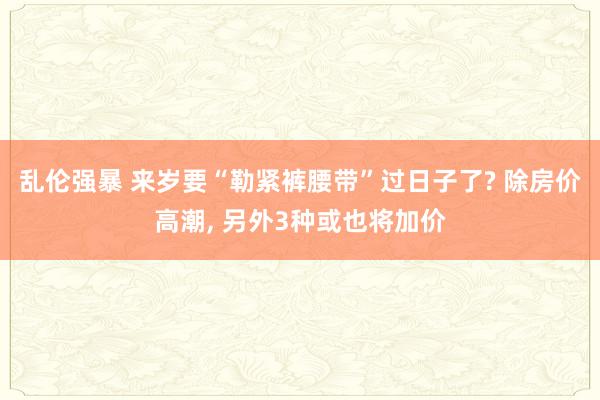 乱伦强暴 来岁要“勒紧裤腰带”过日子了? 除房价高潮, 另外3种或也将加价