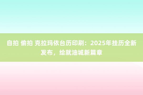自拍 偷拍 克拉玛依台历印刷：2025年挂历全新发布，绘就油城新篇章
