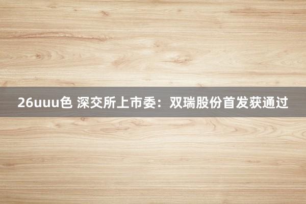 26uuu色 深交所上市委：双瑞股份首发获通过