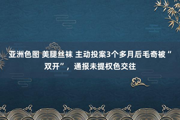 亚洲色图 美腿丝袜 主动投案3个多月后毛奇被“双开”，通报未提权色交往
