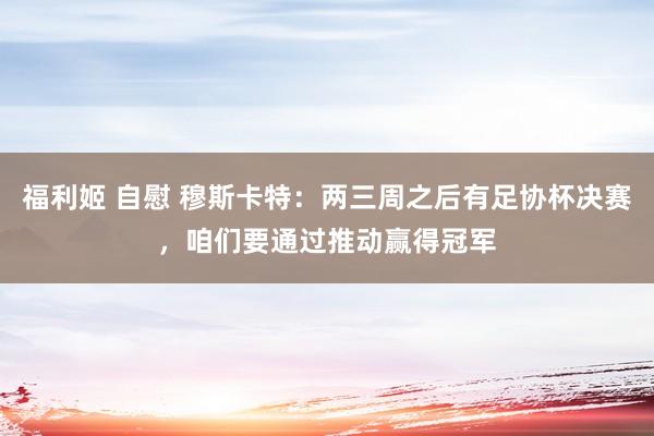 福利姬 自慰 穆斯卡特：两三周之后有足协杯决赛，咱们要通过推动赢得冠军