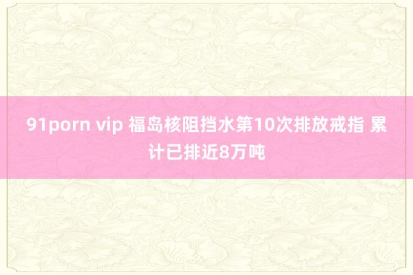 91porn vip 福岛核阻挡水第10次排放戒指 累计已排近8万吨