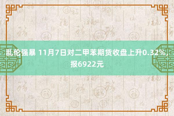 乱伦强暴 11月7日对二甲苯期货收盘上升0.32%，报6922元