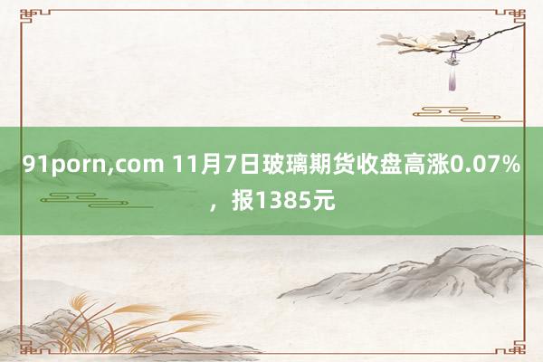 91porn，com 11月7日玻璃期货收盘高涨0.07%，报1385元