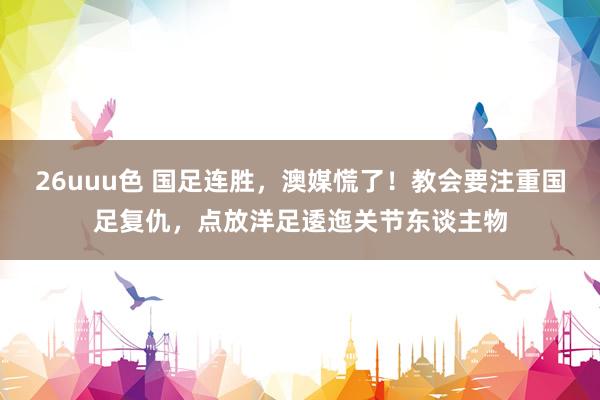 26uuu色 国足连胜，澳媒慌了！教会要注重国足复仇，点放洋足逶迤关节东谈主物