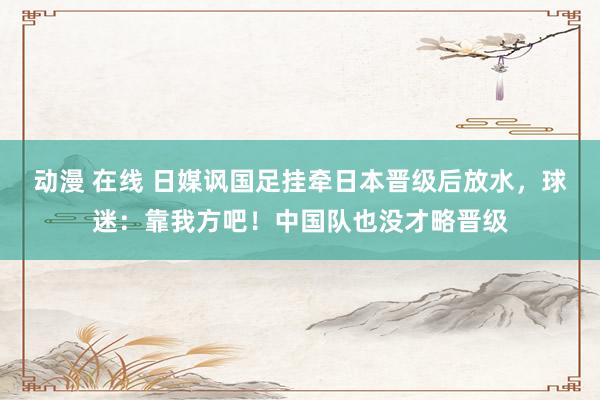 动漫 在线 日媒讽国足挂牵日本晋级后放水，球迷：靠我方吧！中国队也没才略晋级