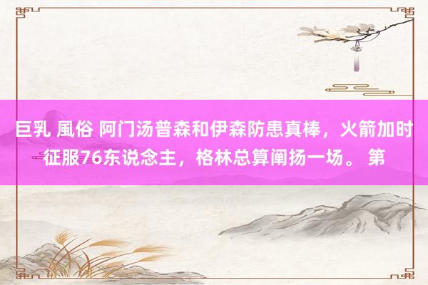 巨乳 風俗 阿门汤普森和伊森防患真棒，火箭加时征服76东说念主，格林总算阐扬一场。 第