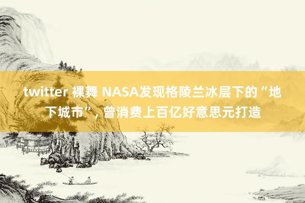 twitter 裸舞 NASA发现格陵兰冰层下的“地下城市”， 曾消费上百亿好意思元打造