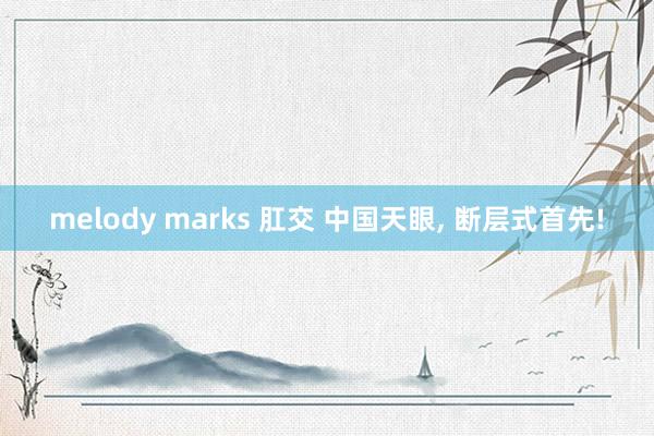 melody marks 肛交 中国天眼, 断层式首先!
