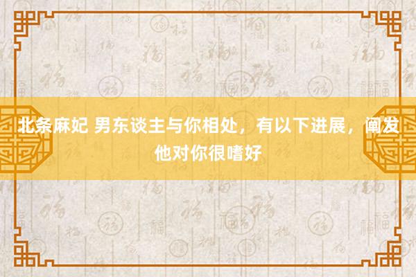 北条麻妃 男东谈主与你相处，有以下进展，阐发他对你很嗜好