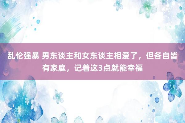 乱伦强暴 男东谈主和女东谈主相爱了，但各自皆有家庭，记着这3点就能幸福