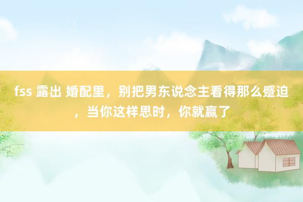 fss 露出 婚配里，别把男东说念主看得那么蹙迫，当你这样思时，你就赢了