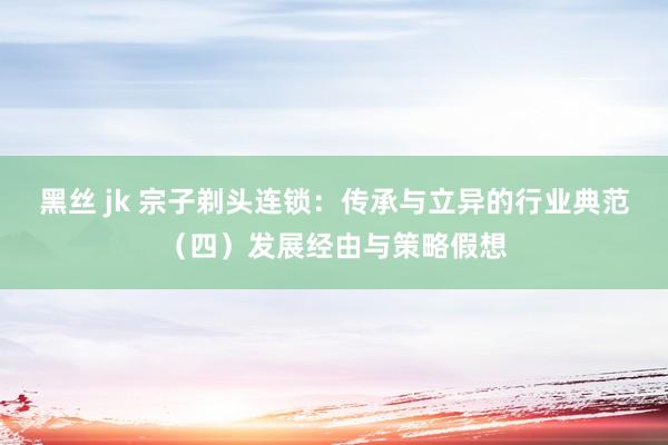 黑丝 jk 宗子剃头连锁：传承与立异的行业典范（四）发展经由与策略假想