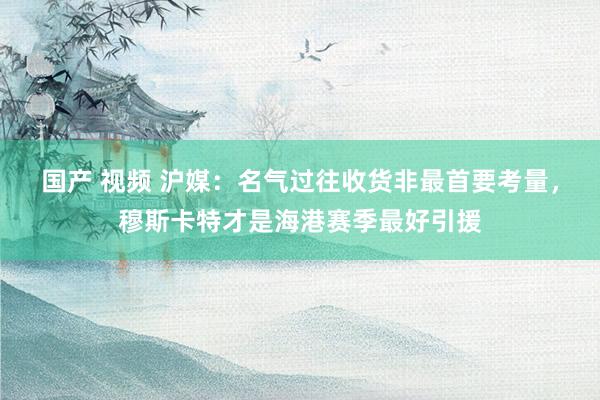 国产 视频 沪媒：名气过往收货非最首要考量，穆斯卡特才是海港赛季最好引援