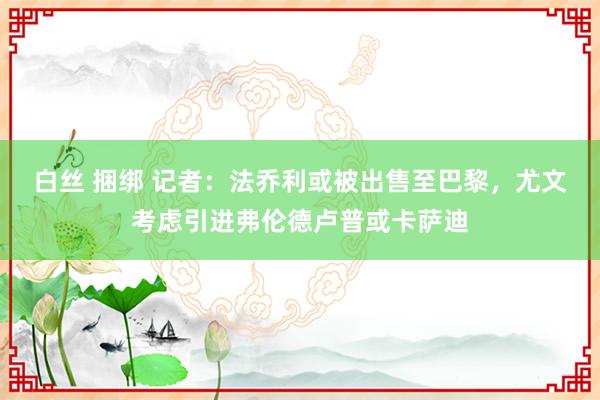 白丝 捆绑 记者：法乔利或被出售至巴黎，尤文考虑引进弗伦德卢普或卡萨迪