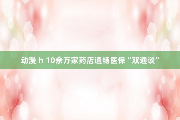 动漫 h 10余万家药店通畅医保“双通谈”