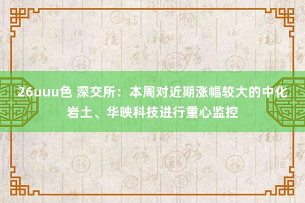 26uuu色 深交所：本周对近期涨幅较大的中化岩土、华映科技进行重心监控