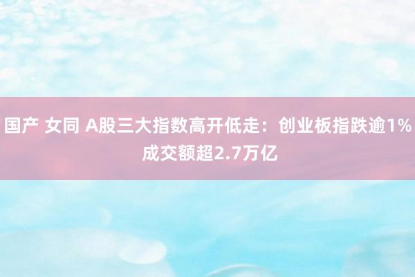 国产 女同 A股三大指数高开低走：创业板指跌逾1% 成交额超2.7万亿