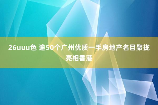 26uuu色 逾50个广州优质一手房地产名目聚拢亮相香港