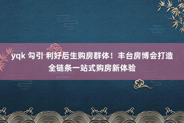 yqk 勾引 利好后生购房群体！丰台房博会打造全链条一站式购房新体验
