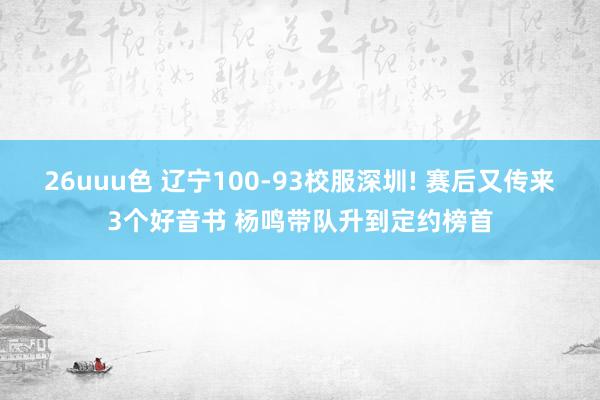 26uuu色 辽宁100-93校服深圳! 赛后又传来3个好音书 杨鸣带队升到定约榜首