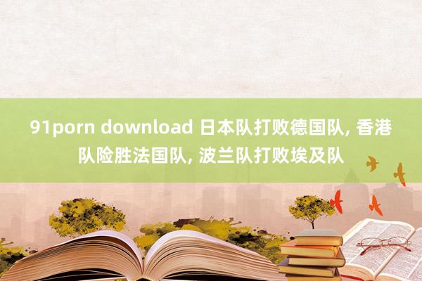91porn download 日本队打败德国队， 香港队险胜法国队， 波兰队打败埃及队